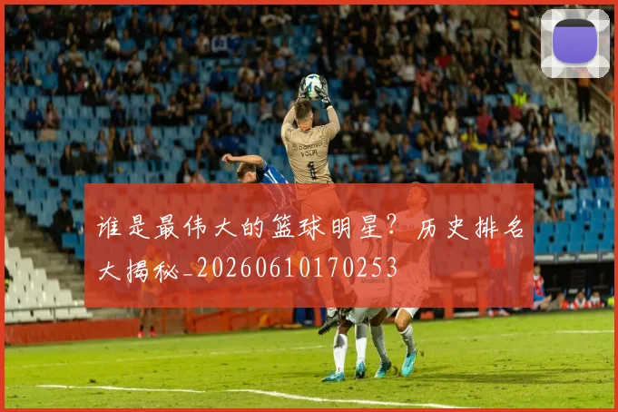 谁是最伟大的篮球明星？历史排名大揭秘_20260610170253