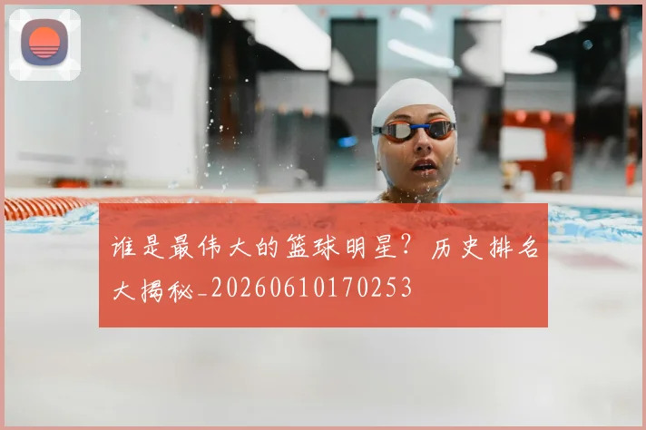 谁是最伟大的篮球明星？历史排名大揭秘_20260610170253