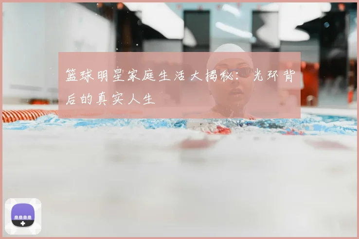 篮球明星家庭生活大揭秘：光环背后的真实人生