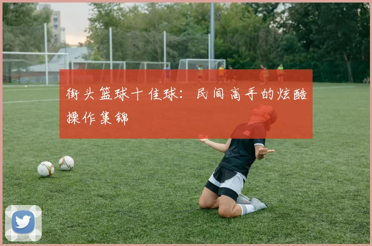 街头篮球十佳球：民间高手的炫酷操作集锦