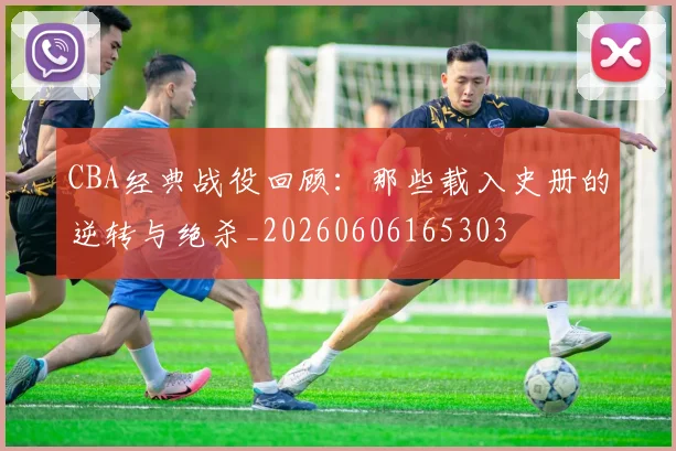 CBA经典战役回顾:那些载入史册的逆转与绝杀_20260606165303