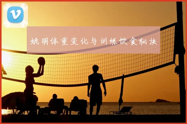 姚明体重变化与训练饮食秘诀