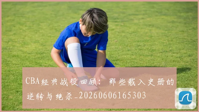 CBA经典战役回顾：那些载入史册的逆转与绝杀_20260606165303