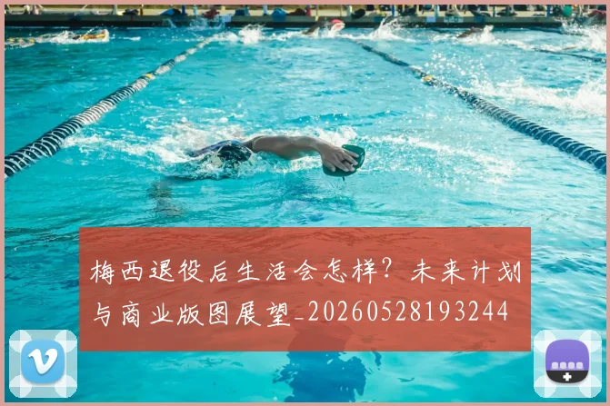 梅西退役后生活会怎样？未来计划与商业版图展望_20260528193244