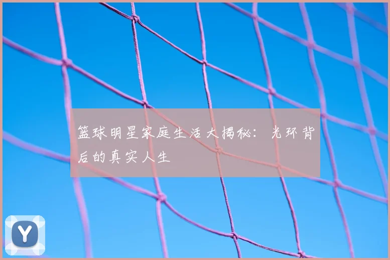 篮球明星家庭生活大揭秘：光环背后的真实人生